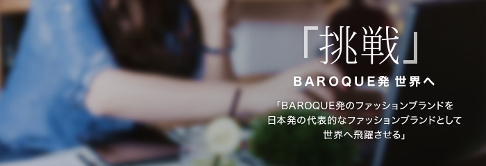 「挑戦」 BAROQUE発 世界へ 「BAROQUE発のファッションブランドを日本発の代表的なファッションブランドとして世界へ飛躍させる」 「挑戦」 BAROQUE発 世界へ 「BAROQUE発のファッションブランドを日本発の代表的なファッションブランドとして世界へ飛躍させる」